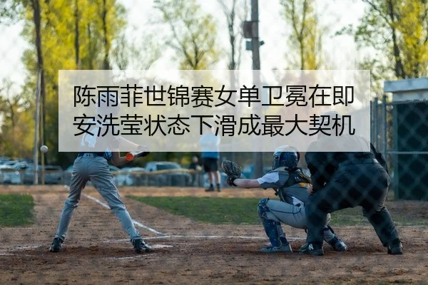 陈雨菲世锦赛女单卫冕在即 安洗莹状态下滑成最大契机