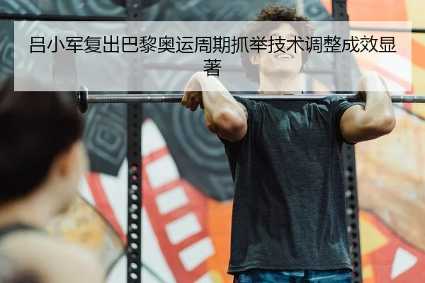 吕小军复出巴黎奥运周期抓举技术调整成效显著