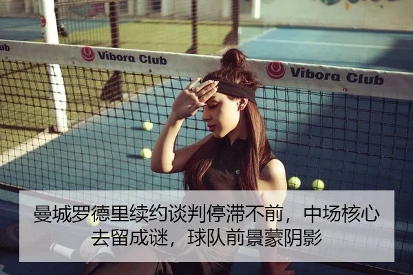 曼城罗德里续约谈判停滞不前，中场核心去留成谜，球队前景蒙阴影