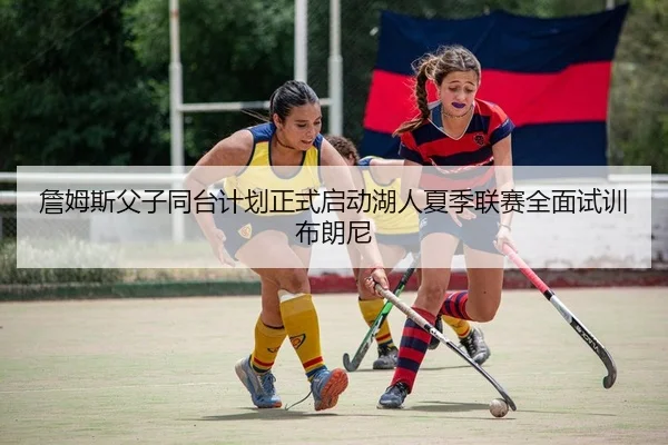 詹姆斯父子同台计划正式启动湖人夏季联赛全面试训布朗尼